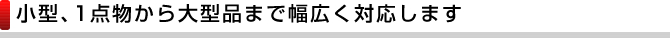 小型、1点物から大型品まで幅広く対応します
